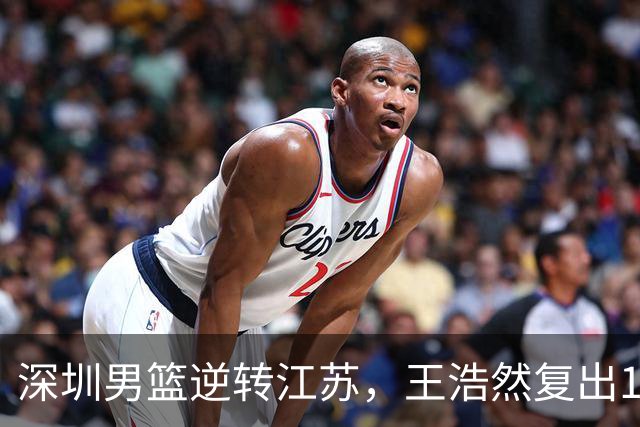 深圳男篮逆转江苏，王浩然复出13+5，贺希宁10分庞峥麟16分，史密斯爆发